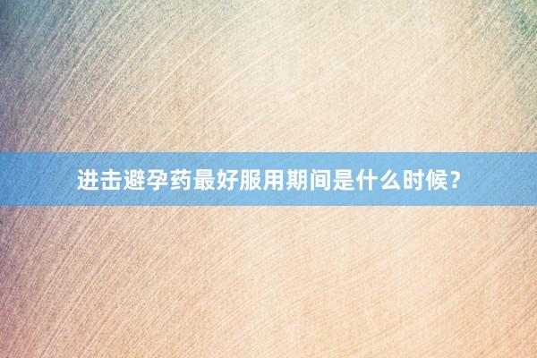 进击避孕药最好服用期间是什么时候？