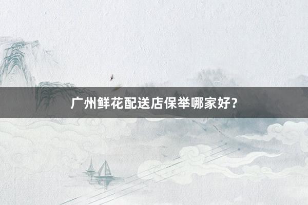 广州鲜花配送店保举哪家好？