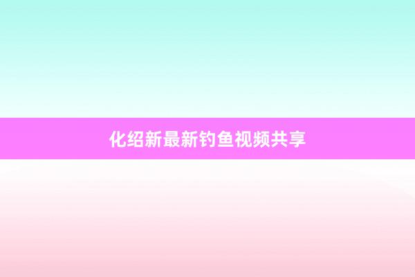 化绍新最新钓鱼视频共享