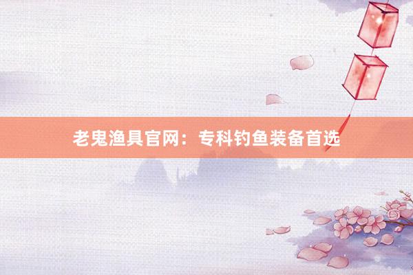 老鬼渔具官网：专科钓鱼装备首选